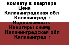 комнату в квартире › Цена ­ 3 500 - Калининградская обл., Калининград г. Недвижимость » Квартиры сниму   . Калининградская обл.,Калининград г.